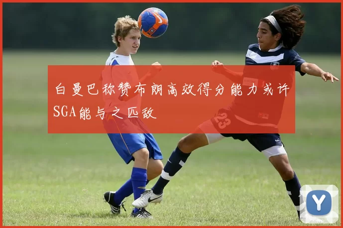 白曼巴称赞布朗高效得分能力或许SGA能与之匹敌