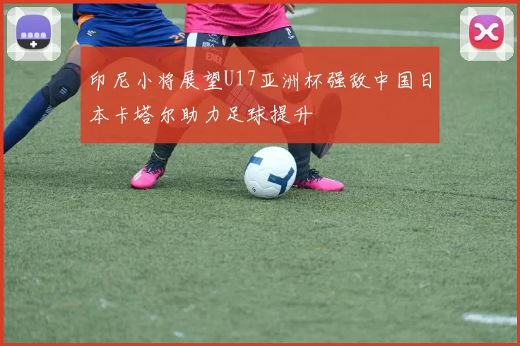 印尼小将展望U17亚洲杯强敌中国日本卡塔尔助力足球提升