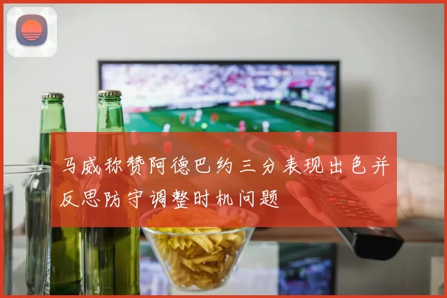 马威称赞阿德巴约三分表现出色并反思防守调整时机问题