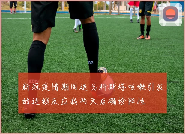 新冠疫情期间迭戈科斯塔咳嗽引发的连锁反应我两天后确诊阳性