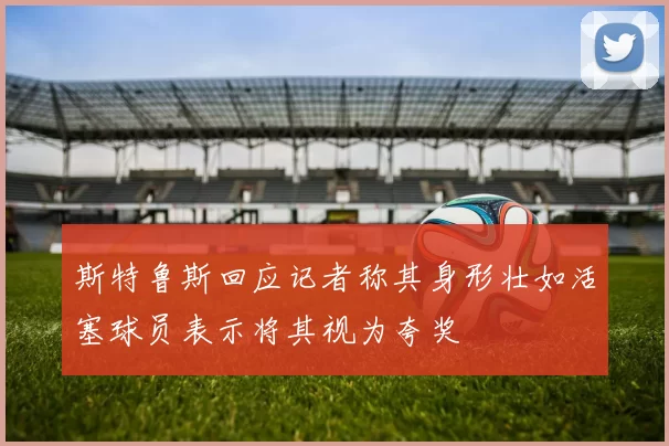 斯特鲁斯回应记者称其身形壮如活塞球员表示将其视为夸奖
