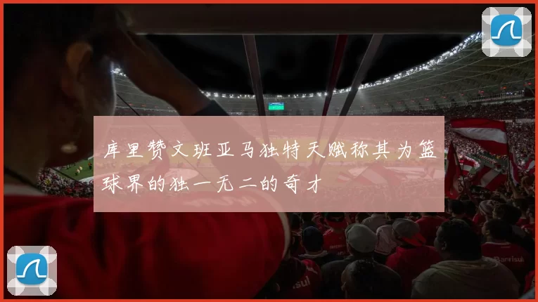 库里赞文班亚马独特天赋称其为篮球界的独一无二的奇才