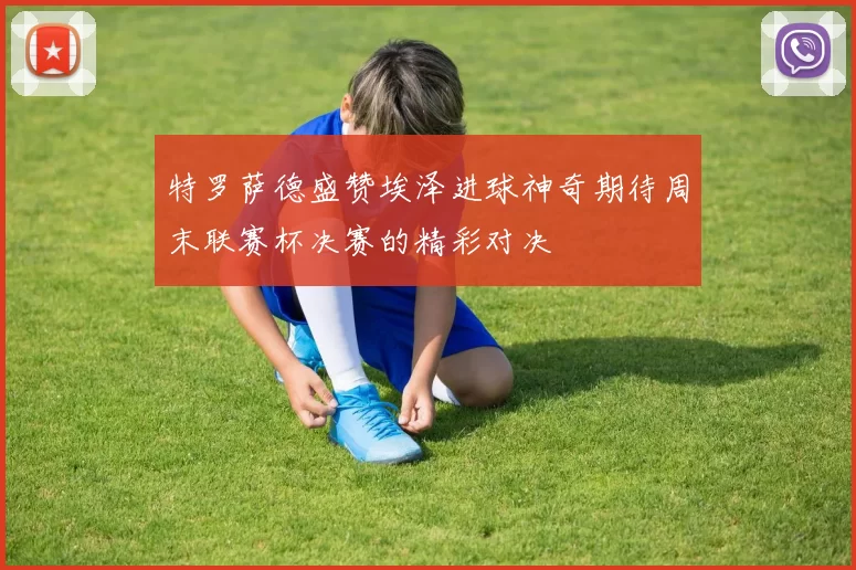 特罗萨德盛赞埃泽进球神奇期待周末联赛杯决赛的精彩对决