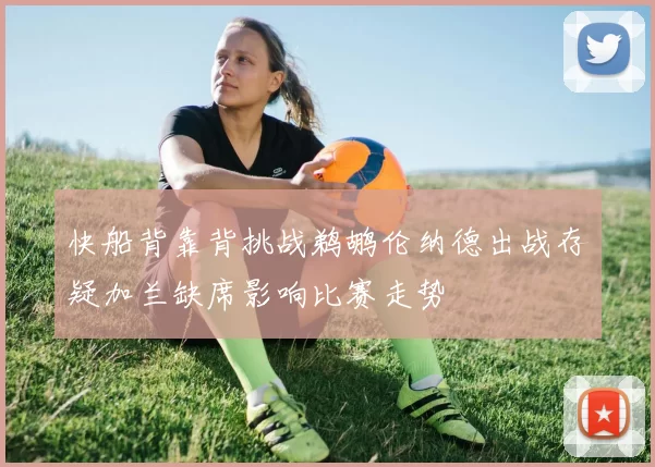 快船背靠背挑战鹈鹕伦纳德出战存疑加兰缺席影响比赛走势
