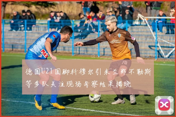 德国U21国脚科穆尔引米兰那不勒斯等多队关注现场考察结果揭晓