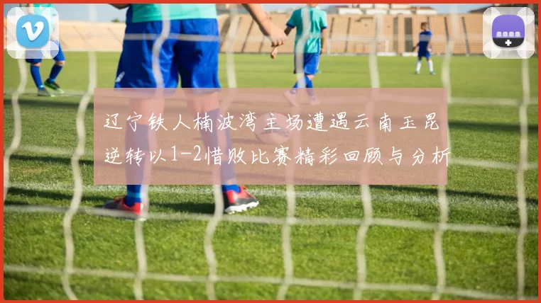 辽宁铁人楠波湾主场遭遇云南玉昆逆转以1-2惜败比赛精彩回顾与分析