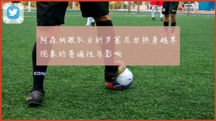 阿森纳跟队分析罗塞尼尔热身越界现象的普遍性与影响