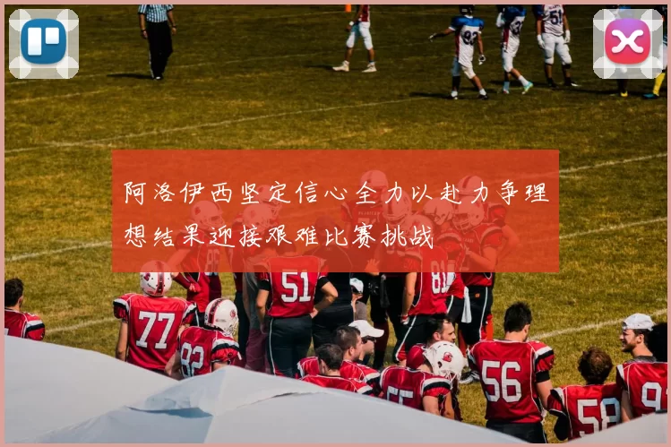 阿洛伊西坚定信心全力以赴力争理想结果迎接艰难比赛挑战