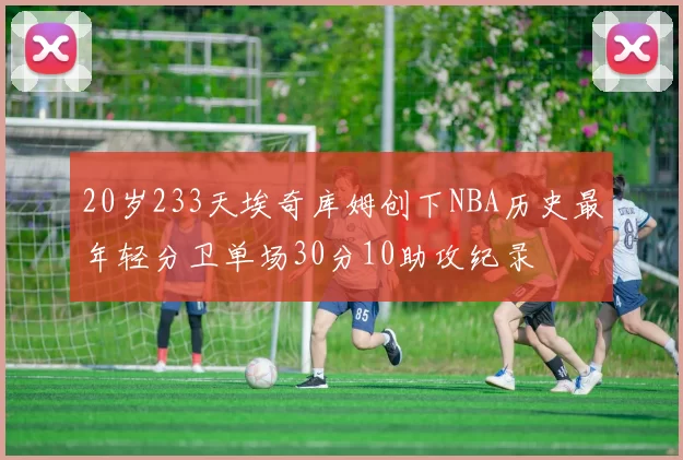 20岁233天埃奇库姆创下NBA历史最年轻分卫单场30分10助攻纪录