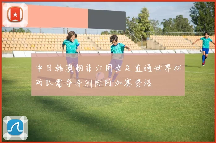 中日韩澳朝菲六国女足直通世界杯两队需争夺洲际附加赛资格